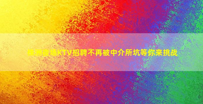 株洲夜场KTV招聘不再被中介所坑等你来挑战
